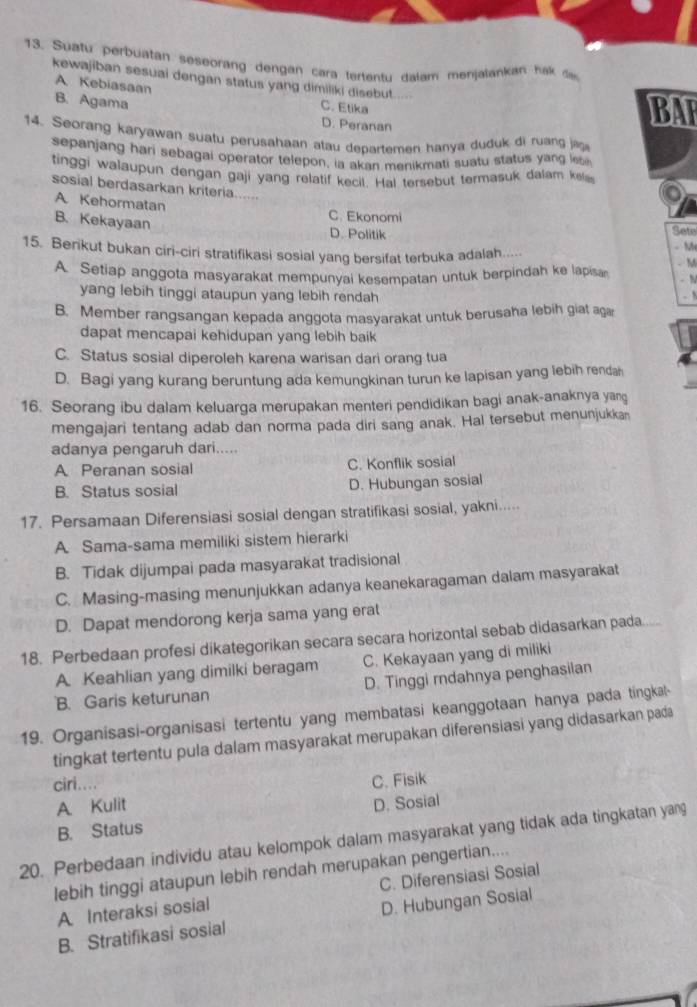 Suafu pérbuatan seseorang dengan cara tertentu dalam menjalankan hak 
kewajiban sesuai dengan status yang dimiliki disebut. ..
A Kebiasaan C. Etika
B. Agama
D. Peranan
BAT
14. Seorang karyawan suatu perusahaan atau departemen hanya duduk di ruang ja
sepanjang hari sebagai operator telepon, ia akan menikmati suatu status yang leb
tinggi walaupun dengan gaji yang relatif kecil. Hal tersebut termasuk dalam kels
sosial berdasarkan kriteria......
A Kehormatan
C. Ekonomi
B. Kekayaan
D. Politik Sete
- MH
15. Berikut bukan ciri-ciri stratifikasi sosial yang bersifat terbuka adalah..... .M
A. Setiap anggota masyarakat mempunyai kesempatan untuk berpindah ke lapisa - N
yang lebih tinggi ataupun yang lebih rendah .
B. Member rangsangan kepada anggota masyarakat untuk berusaha lebih giat aga
dapat mencapai kehidupan yang lebih baik
C. Status sosial diperoleh karena warisan dari orang tua
D. Bagi yang kurang beruntung ada kemungkinan turun ke lapisan yang lebih rendah
16. Seorang ibu dalam keluarga merupakan menteri pendidikan bagi anak-anaknya yang
mengajari tentang adab dan norma pada diri sang anak. Hal tersebut menunjukkan
adanya pengaruh dari.....
A Peranan sosial C. Konflik sosial
B. Status sosial D. Hubungan sosial
17. Persamaan Diferensiasi sosial dengan stratifikasi sosial, yakni.....
A Sama-sama memiliki sistem hierarki
B. Tidak dijumpai pada masyarakat tradisional
C. Masing-masing menunjukkan adanya keanekaragaman dalam masyarakat
D. Dapat mendorong kerja sama yang erat
18. Perbedaan profesi dikategorikan secara secara horizontal sebab didasarkan pada
A. Keahlian yang dimilki beragam C. Kekayaan yang di miliki
B. Garis keturunan D. Tinggi rndahnya penghasilan
19. Organisasi-organisasi tertentu yang membatasi keanggotaan hanya pada tingkal-
tingkat tertentu pula dalam masyarakat merupakan diferensiasi yang didasarkan pada
ciri.... C. Fisik
A Kulit
B. Status D. Sosial
20. Perbedaan individu atau kelompok dalam masyarakat yang tidak ada tingkatan yang
lebih tinggi ataupun lebih rendah merupakan pengertian....
A Interaksi sosial C. Diferensiasi Sosial
B. Stratifikasi sosial D. Hubungan Sosial