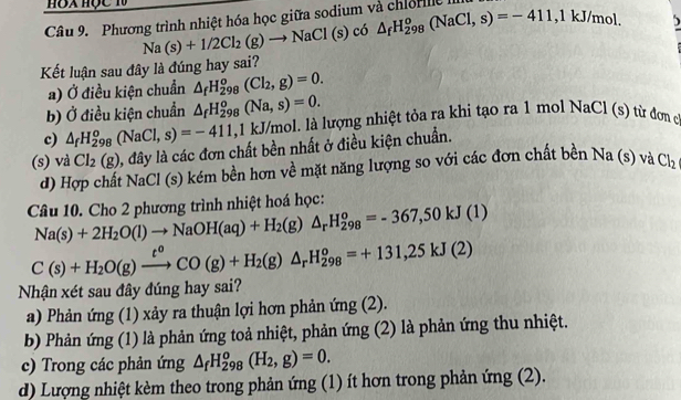 △ _fH_(298)^o(NaCl,s)=-411 ,1kJ/mol. 5
Câu 9.  Phương trình nhiệt hóa học giữa sodium và chiorle là
Na(s)+1/2Cl_2(g)to NaCl(s)co
Kết luận sau đây là đúng hay sai?
a) Ở điều kiện chuẩn △ _fH_(298)^o(Cl_2,g)=0.
b) Ở điều kiện chuẩn △ _fH_(298)^o(Na,s)=0.
c) △ _fH_(298)^o(NaCl,s)=-411, 1 kJ/mol. là lượng nhiệt tỏa ra khi tạo ra 1 mol Na Cl(s ) từ đơn c
(s) và Cl_2(g) 1, đây là các đơn chất bền nhất ở điều kiện chuẩn.
d) Hợp chất NaCl (s) kém bền hơn về mặt năng lượng so với các đơn chất bền Na(s) và Cl_2
Câu 10. Cho 2 phương trình nhiệt hoá học:
Na(s)+2H_2O(l)to NaOH(aq)+H_2(g)△ _rH_(298)^o=-367,50kJ(1)
C(s)+H_2O(g)xrightarrow t^oCO(g)+H_2(g)△ _rH_(298)^o=+131,25kJ(2)
Nhận xét sau đây đúng hay sai?
a) Phản ứng (1) xảy ra thuận lợi hơn phản ứng (2).
b) Phản ứng (1) là phản ứng toả nhiệt, phản ứng (2) là phản ứng thu nhiệt.
c) Trong các phản ứng △ _fH_(298)^o(H_2,g)=0.
d) Lượng nhiệt kèm theo trong phản ứng (1) ít hơn trong phản ứng (2).