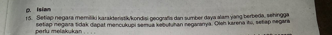 D. Isian
15. Setiap negara memiliki karakteristik/kondisi geografis dan sumber daya alam yang berbeda, sehingga
setiap negara tidak dapat mencukupi semua kebutuhan negaranya. Oleh karena itu, setiap negara
perlu melakukan . . . .