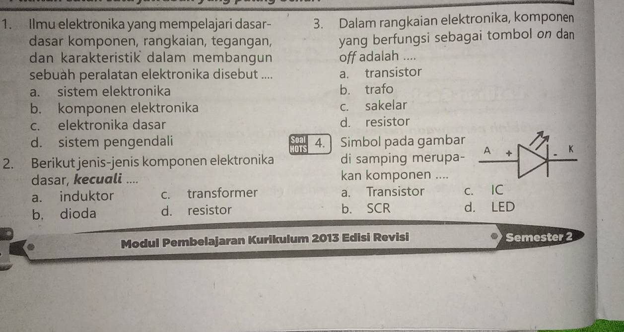 Ilmu elektronika yang mempelajari dasar- 3. Dalam rangkaian elektronika, komponen
dasar komponen, rangkaian, tegangan,
yang berfungsi sebagai tombol on dan
dan karakteristik dalam membangun off adalah ....
sebuàh peralatan elektronika disebut .... a. transistor
a. sistem elektronika b. trafo
b. komponen elektronika c. sakelar
c. elektronika dasar d. resistor
d. sistem pengendali 4. Simbol pada gambar
HOTS
2. Berikut jenis-jenis komponen elektronika di samping merupa- A +
K
dasar, kecuali .... kan komponen ....
a. induktor c. transformer a. Transistor c. IC
b. dioda d. resistor b. SCR d. LED
Modul Pembelajaran Kurikulum 2013 Edisi Revisi Semester 2