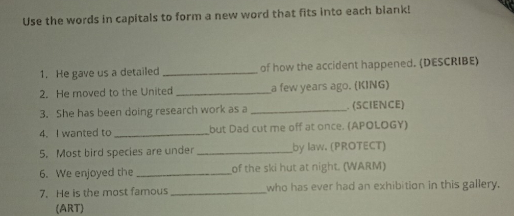 Use the words in capitals to form a new word that fits into each blank! 
1. He gave us a detailed _of how the accident happened. (DESCRIBE) 
2. He moved to the United _a few years ago. (KING) 
3. She has been doing research work as a _. (SCIENCE) 
4. I wanted to _but Dad cut me off at once. (APOLOGY) 
5. Most bird species are under _by law. (PROTECT) 
6. We enjoyed the _of the ski hut at night. (WARM) 
7. He is the most famous _who has ever had an exhibition in this gallery. 
(ART)