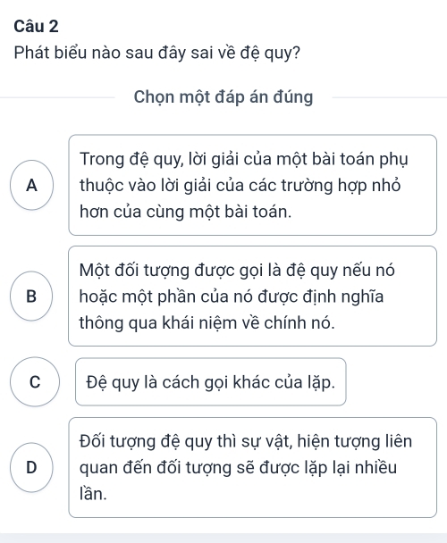 Phát biểu nào sau đây sai về đệ quy?
Chọn một đáp án đúng
Trong đệ quy, lời giải của một bài toán phụ
A thuộc vào lời giải của các trường hợp nhỏ
hơn của cùng một bài toán.
Một đối tượng được gọi là đệ quy nếu nó
B hoặc một phần của nó được định nghĩa
thông qua khái niệm về chính nó.
C Đệ quy là cách gọi khác của lặp.
Đối tượng đệ quy thì sự vật, hiện tượng liên
D quan đến đối tượng sẽ được lặp lại nhiều
lần.