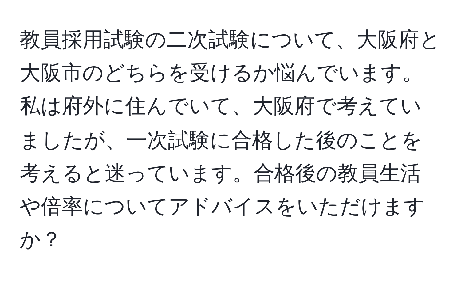 教員採用試験の二次試験について、大阪府と大阪市のどちらを受けるか悩んでいます。私は府外に住んでいて、大阪府で考えていましたが、一次試験に合格した後のことを考えると迷っています。合格後の教員生活や倍率についてアドバイスをいただけますか？