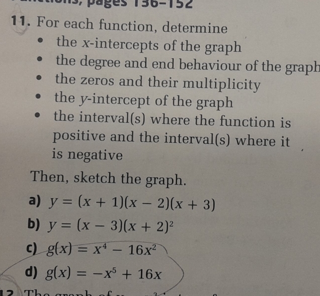 For each function, determine 
the x-intercepts of the graph 
the degree and end behaviour of the graph 
the zeros and their multiplicity 
the y-intercept of the graph 
the interval(s) where the function is 
positive and the interval(s) where it 
is negative 
Then, sketch the graph. 
a) y=(x+1)(x-2)(x+3)
b) y=(x-3)(x+2)^2
c) g(x)=x^4-16x^2
d) g(x)=-x^5+16x