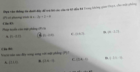 Dựa vào thông tin đưới đây để trà lời các câu từ 83 đến 84 Trong không gian Oxyz, cho mặt pháng
(P) có phương trình là x-2y+2=0
Câu 83:
Pháp tuyển của mặt phầng (P) là
A. (1;-2;2). R (1;-2;0). C. (1;0;2). D. (0:-2:2). 
Câu 84:
Vectơ nào sau đây song song với mặt phầng (P)?
A. (2,1,1). B. (2;4;-1). C. (2;4;-1). D. (-2;1;-1).