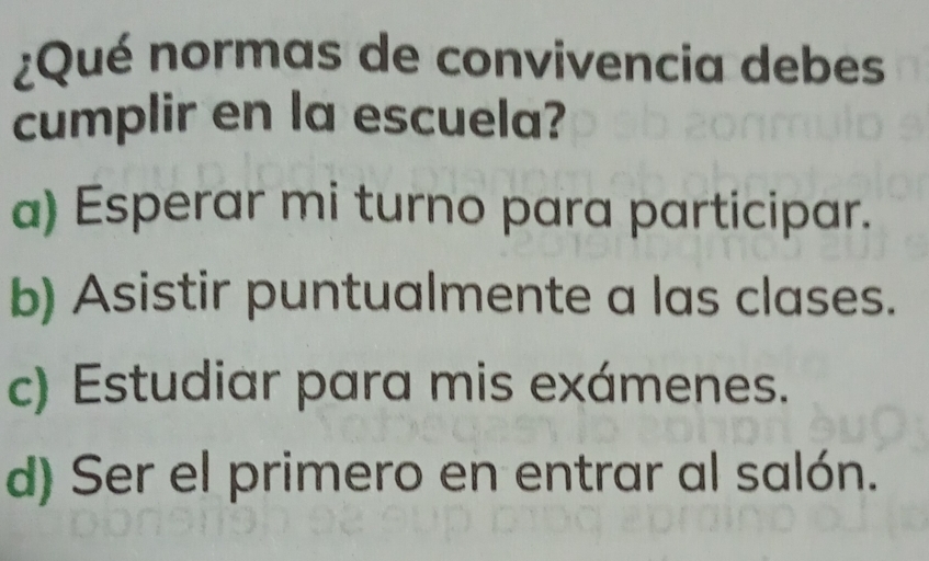 ¿Qué normas de convivencia debes
cumplir en la escuela?
a) Esperar mi turno para participar.
b) Asistir puntualmente a las clases.
c) Estudiar para mis exámenes.
d) Ser el primero en entrar al salón.