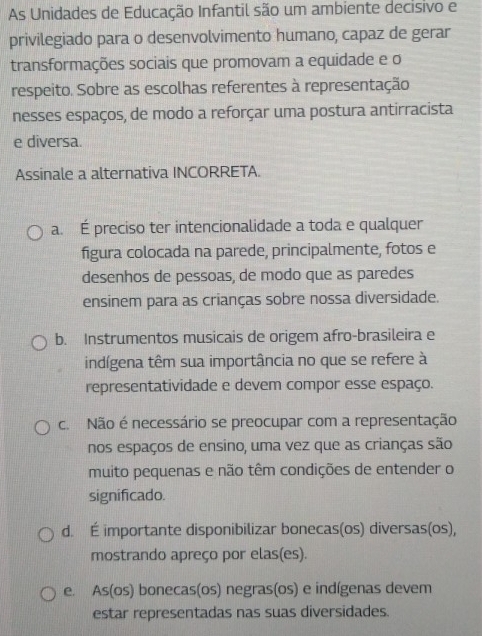 As Unidades de Educação Infantil são um ambiente decisivo e
privilegiado para o desenvolvimento humano, capaz de gerar
transformações sociais que promovam a equidade e o
respeito. Sobre as escolhas referentes à representação
nesses espaços, de modo a reforçar uma postura antirracista
e diversa.
Assinale a alternativa INCORRETA.
a. É preciso ter intencionalidade a toda e qualquer
figura colocada na parede, principalmente, fotos e
desenhos de pessoas, de modo que as paredes
ensinem para as crianças sobre nossa diversidade.
b. Instrumentos musicais de origem afro-brasileira e
indígena têm sua importância no que se refere à
representatividade e devem compor esse espaço.
c. Não é necessário se preocupar com a representação
nos espaços de ensino, uma vez que as crianças são
muito pequenas e não têm condições de entender o
significado.
d. É importante disponibilizar bonecas(os) diversas(os),
mostrando apreço por elas(es).
e. As(os) bonecas(os) negras(os) e indígenas devem
estar representadas nas suas diversidades.