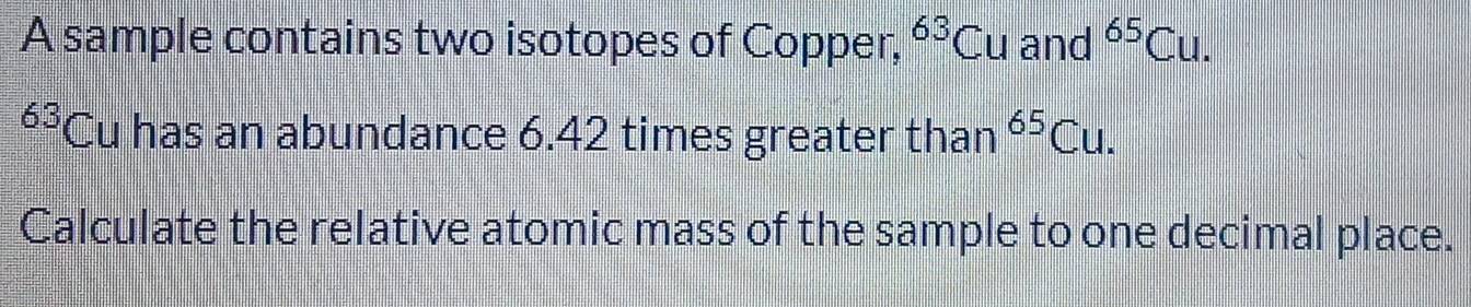 A sample contains two isotopes of Copper, ^63Cu and^(65)Cu.
63 *Cu has an abundance 6.42 times greater than^(65)Cu. 
Calculate the relative atomic mass of the sample to one decimal place.