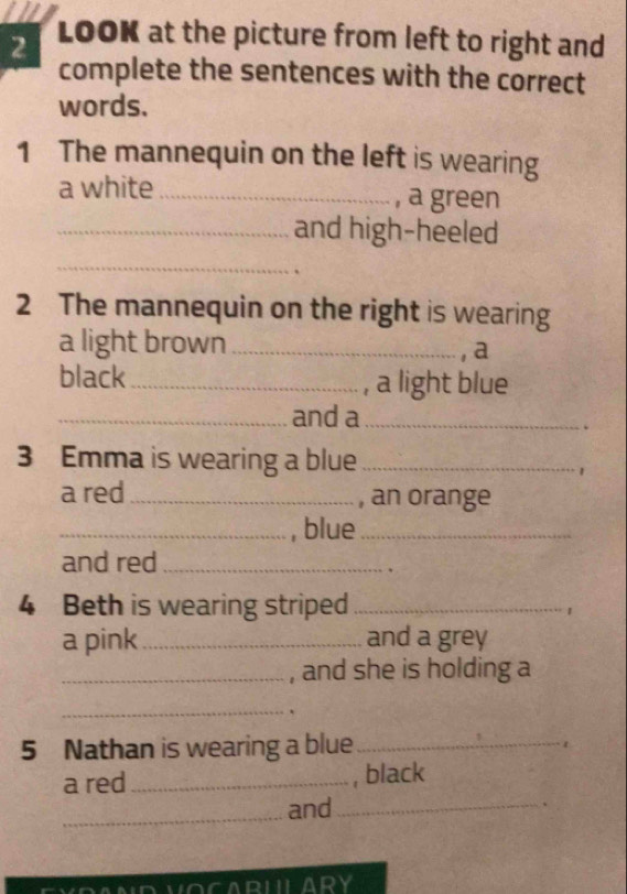 LOOK at the picture from left to right and 
complete the sentences with the correct 
words. 
1 The mannequin on the left is wearing 
a white _, a green 
_and high-heeled 
_ 
2 The mannequin on the right is wearing 
a light brown_ 
, a 
black_ , a light blue 
_and a_ 
. 
3 Emma is wearing a blue_ 
1 
a red _, an orange 
_, blue_ 
and red_ 
. 
4 Beth is wearing striped_ 
1 
a pink_ and a grey 
_, and she is holding a 
_ 
5 Nathan is wearing a blue_ 
1 
a red _, black 
_and_ 、 
VOCARULARY