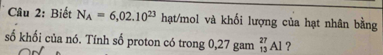 Biết N_A=6,02.10^(23) hạt/mol và khối lượng của hạt nhân bằng 
số khối của nó. Tính số proton có trong 0,27 gam _(13)^(27)Al ?