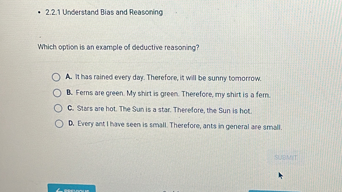 Understand Bias and Reasoning
Which option is an example of deductive reasoning?
A. It has rained every day. Therefore, it will be sunny tomorrow.
B. Ferns are green. My shirt is green. Therefore, my shirt is a fern.
C. Stars are hot. The Sun is a star. Therefore, the Sun is hot.
D. Every ant I have seen is small. Therefore, ants in general are small.
SUBMIT
PREVIAUS