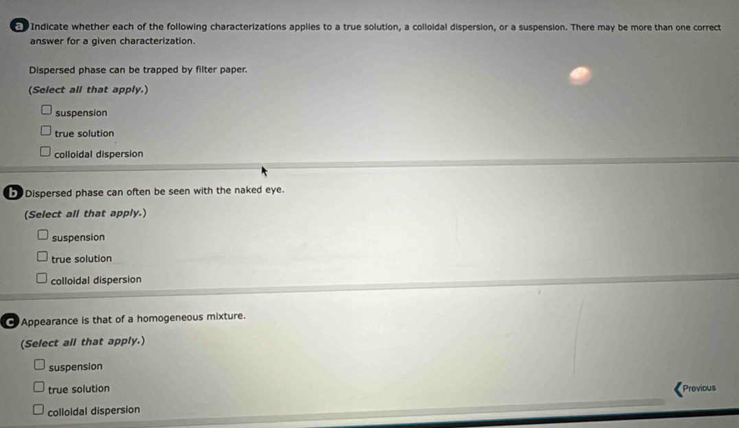 Indicate whether each of the following characterizations applies to a true solution, a colloidal dispersion, or a suspension. There may be more than one correct
answer for a given characterization.
Dispersed phase can be trapped by filter paper.
(Select all that apply.)
suspension
true solution
colloidal dispersion
b Dispersed phase can often be seen with the naked eye.
(Select all that apply.)
suspension
true solution
colloidal dispersion
Appearance is that of a homogeneous mixture.
(Select all that apply.)
suspension
true solution Previous
colloidal dispersion