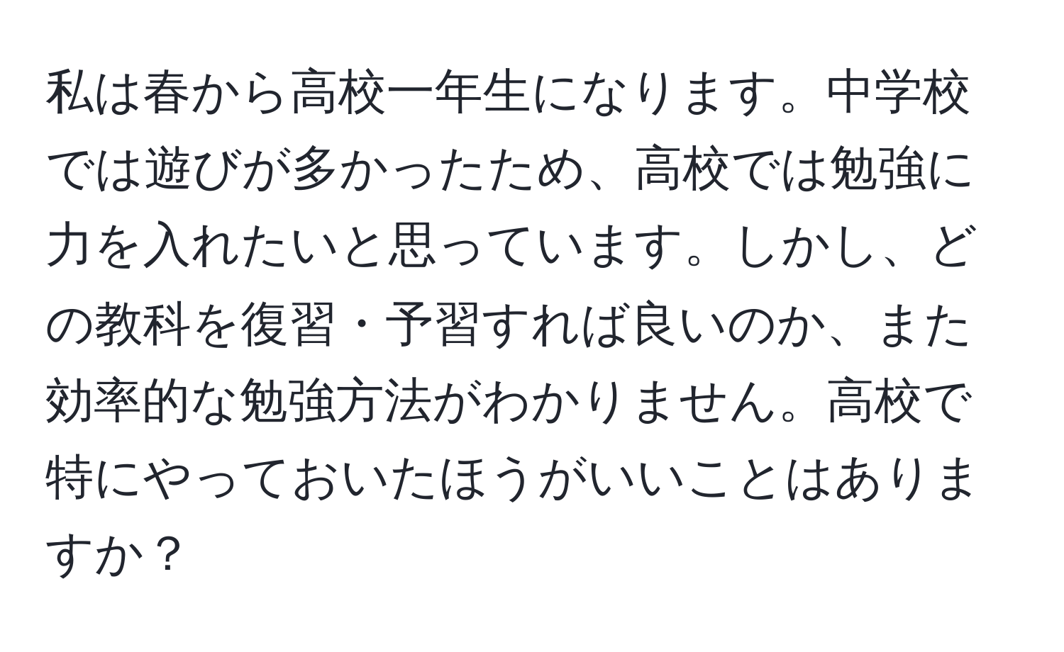 私は春から高校一年生になります。中学校では遊びが多かったため、高校では勉強に力を入れたいと思っています。しかし、どの教科を復習・予習すれば良いのか、また効率的な勉強方法がわかりません。高校で特にやっておいたほうがいいことはありますか？