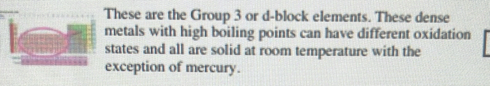 These are the Group 3 or d-block elements. These dense 
metals with high boiling points can have different oxidation 
states and all are solid at room temperature with the 
exception of mercury.