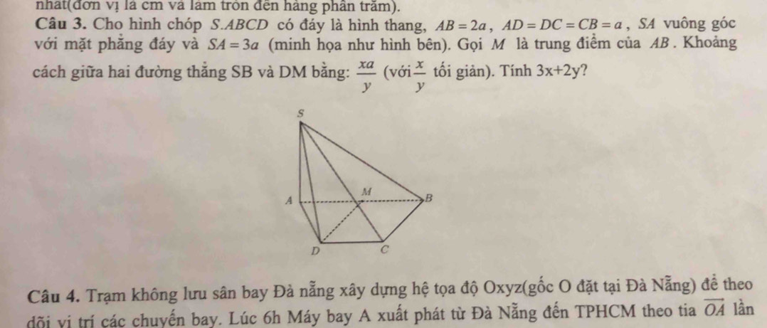 nhất(đơn vị là cm và làm tròn đến hàng phân trăm). 
Câu 3. Cho hình chóp S. ABCD có đáy là hình thang, AB=2a, AD=DC=CB=a , SA vuông góc 
với mặt phăng đáy và SA=3a (minh họa như hình bên). Gọi M là trung điểm của AB. Khoảng 
cách giữa hai đường thẳng SB và DM bằng:  xa/y (voi x/y  tối giản). Tính 3x+2y 2 
Câu 4. Trạm không lưu sân bay Đà nẵng xây dựng hệ tọa độ Oxyz (gốc O đặt tại Đà Nẵng) để theo 
đõi vị trí các chuyến bay. Lúc 6h Máy bay A xuất phát từ Đà Nẵng đến TPHCM theo tia vector OA lần