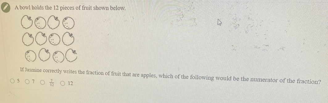 A bowl holds the 12 pieces of fruit shown below.
If Jasmine correctly writes the fraction of fruit that are apples, which of the following would be the numerator of the fraction?
5 7  7/12  12