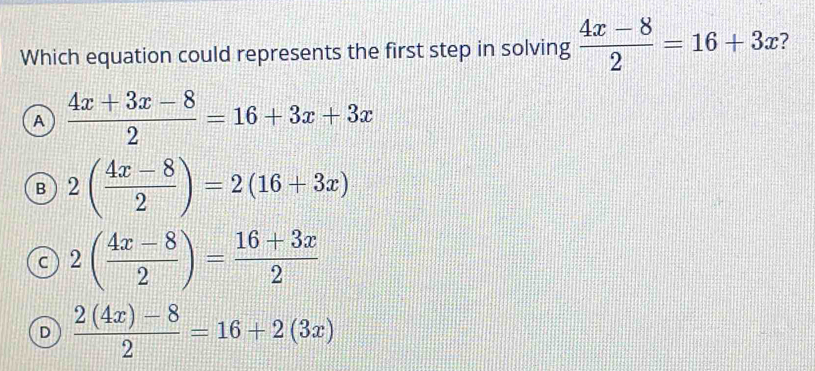 Which equation could represents the first step in solving  (4x-8)/2 =16+3x
A  (4x+3x-8)/2 =16+3x+3x
B 2( (4x-8)/2 )=2(16+3x)
c 2( (4x-8)/2 )= (16+3x)/2 
D  (2(4x)-8)/2 =16+2(3x)