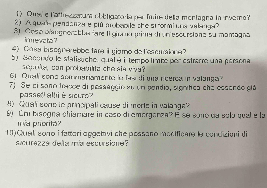 Qual è l'attrezzatura obbligatoria per fruire della montagna in inverno? 
2) A quale pendenza è più probabile che si formi una valanga? 
3) Cosa bisognerebbe fare il giorno prima di un’escursione su montagna 
innevata? 
4) Cosa bisognerebbe fare il giorno dell'escursione? 
5) Secondo le statistiche, qual è il tempo limite per estrarre una persona 
sepolta, con probabilità che sia viva? 
6) Quali sono sommariamente le fasi di una ricerca in valanga? 
7) Se ci sono tracce di passaggio su un pendio, significa che essendo già 
passati altri è sicuro? 
8) Quali sono le principali cause di morte in valanga? 
9) Chi bisogna chiamare in caso di emergenza? E se sono da solo qual è la 
mia priorità? 
10)Quali sono i fattori oggettivi che possono modificare le condizioni di 
sicurezza della mia escursione?