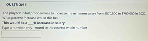 The players’ initial proposal was to increase the minimum salary from $570,500 to $700,000 in 2022. 
What percent increase would this be? 
This would be a_ % increase in salary. 
Type a number only - round to the nearest whole number