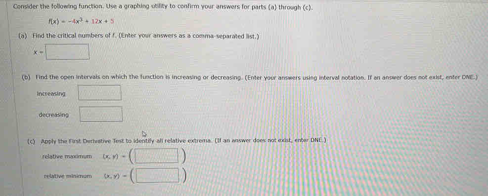 Consider the following function. Use a graphing utility to confirm your answers for parts (a) through (c).
f(x)=-4x^3+12x+5
(a) Find the critical numbers of f. (Enter your answers as a comma-separated list.)
x=□
(b) Find the open intervals on which the function is increasing or decreasing. (Enter your answers using interval notation. If an answer does not exist, enter DNE.) 
Increasing □°
decreasing □ 
(c) Apply the First Derivative Test to identify all relative extrema. (If an answer does not exist, enter DNE.) 
relative maximum (x,y)= (□ )
relative mínimum (x,y)= (□ )