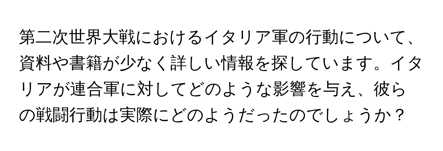 第二次世界大戦におけるイタリア軍の行動について、資料や書籍が少なく詳しい情報を探しています。イタリアが連合軍に対してどのような影響を与え、彼らの戦闘行動は実際にどのようだったのでしょうか？