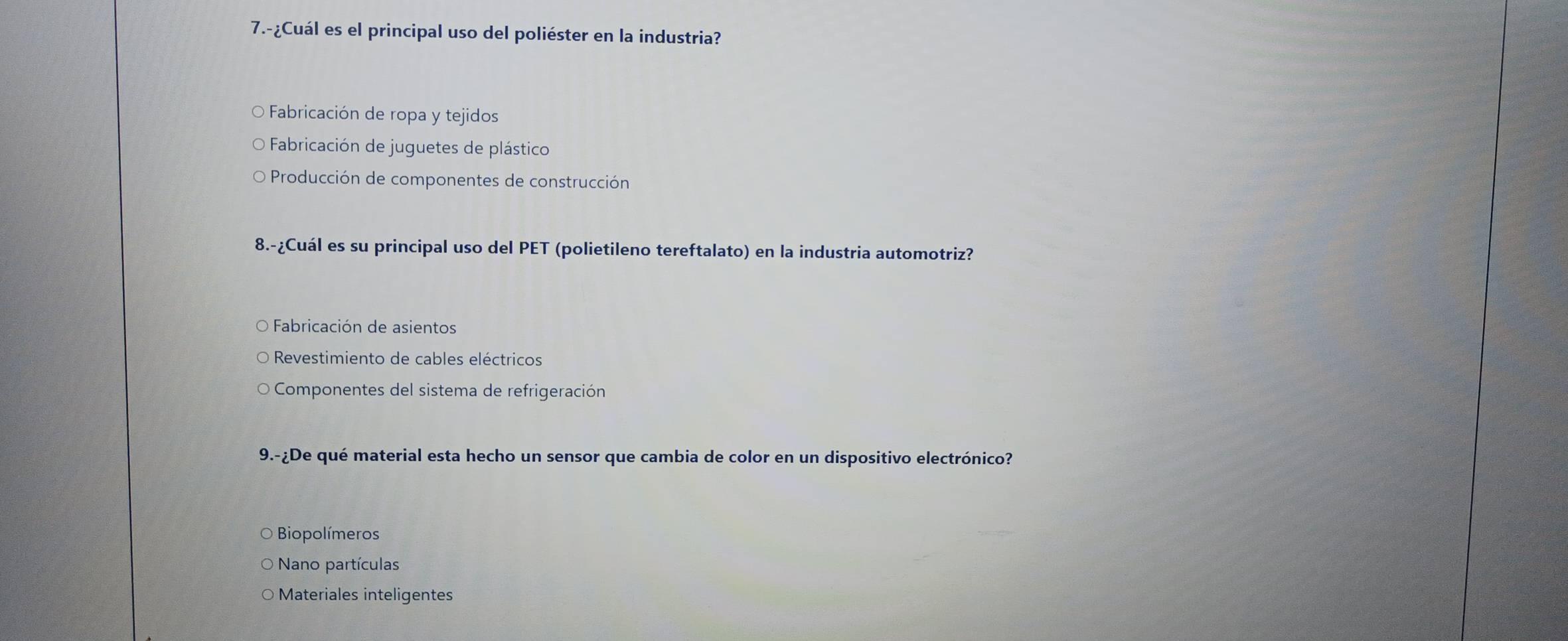 7.-¿Cuál es el principal uso del poliéster en la industria?
o Fabricación de ropa y tejidos
Fabricación de juguetes de plástico
Producción de componentes de construcción
8.-¿Cuál es su principal uso del PET (polietileno tereftalato) en la industria automotriz?
Fabricación de asientos
Revestimiento de cables eléctricos
Componentes del sistema de refrigeración
9.-¿De qué material esta hecho un sensor que cambia de color en un dispositivo electrónico?
Biopolímeros
Nano partículas
Materiales inteligentes