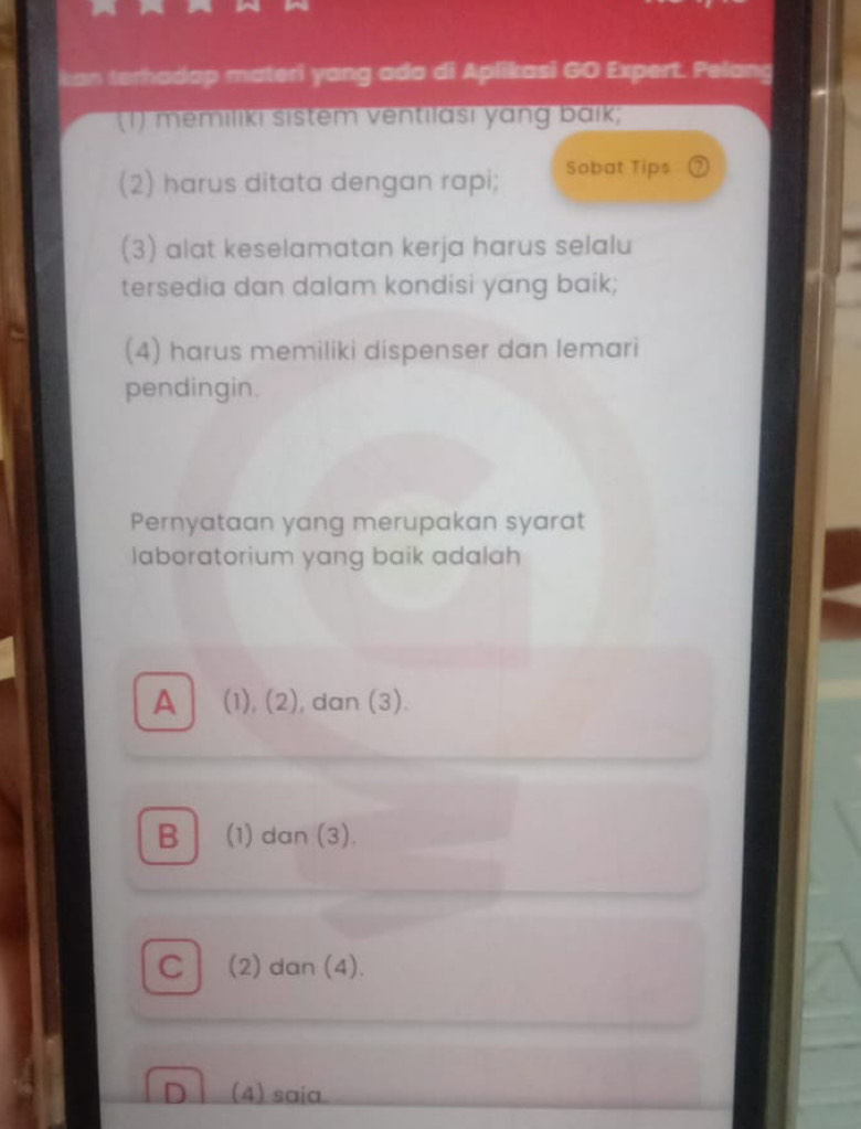 kan terhadap materi yang ada di Aplikasi GO Expert. Pelang
(1) memilıkı sistem ventilası yang baik;
(2) harus ditata dengan rapi; Sobat Tips ⑦
(3) alat keselamatan kerja harus selalu
tersedia dan dalam kondisi yang baik;
(4) harus memiliki dispenser dan lemari
pendingin.
Pernyataan yang merupakan syarat
laboratorium yang baik adalah
A (1), (2), dan (3).
B| (1) dan (3).
C| (2) dan (4).
D ì (4) saia