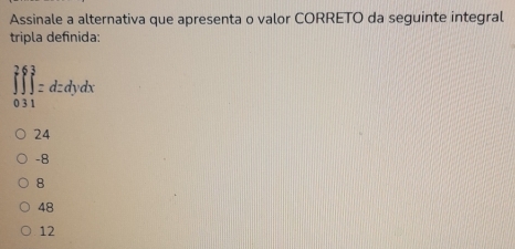 Assinale a alternativa que apresenta o valor CORRETO da seguinte integral
tripla definida:
∈tlimits _(0.31)^2∈tlimits _1^3=dzdydx
24
-8
8
48
12