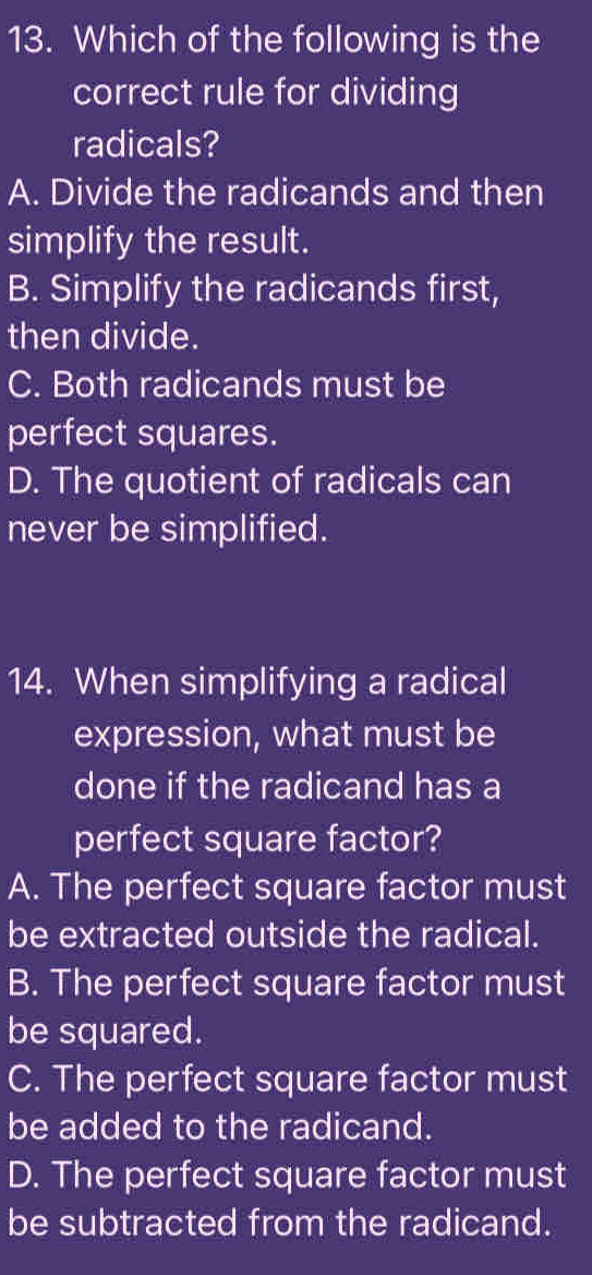 Which of the following is the
correct rule for dividing
radicals?
A. Divide the radicands and then
simplify the result.
B. Simplify the radicands first,
then divide.
C. Both radicands must be
perfect squares.
D. The quotient of radicals can
never be simplified.
14. When simplifying a radical
expression, what must be
done if the radicand has a
perfect square factor?
A. The perfect square factor must
be extracted outside the radical.
B. The perfect square factor must
be squared.
C. The perfect square factor must
be added to the radicand.
D. The perfect square factor must
be subtracted from the radicand.