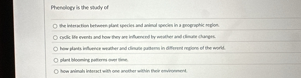 Phenology is the study of
the interaction between plant species and animal species in a geographic region.
cyclic life events and how they are influenced by weather and climate changes.
how plants influence weather and climate patterns in different regions of the world.
plant blooming patterns over time.
how animals interact with one another within their environment.