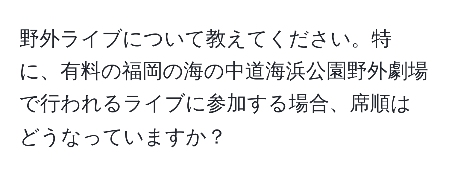 野外ライブについて教えてください。特に、有料の福岡の海の中道海浜公園野外劇場で行われるライブに参加する場合、席順はどうなっていますか？