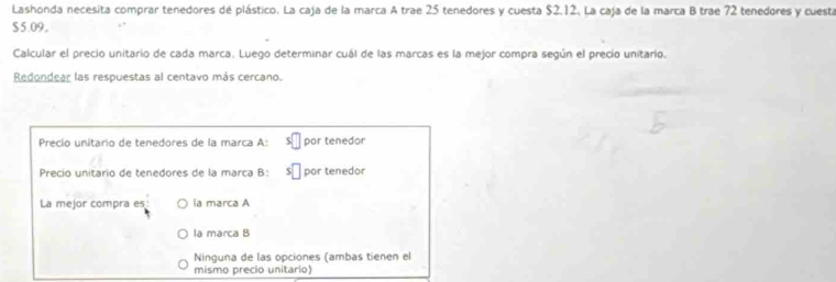 Lashonda necesita comprar tenedores de plástico. La caja de la marca A trae 25 tenedores y cuesta $2.12. La caja de la marca B trae 72 tenedores y cuesta
$5.09 。
Calcular el precio unitario de cada marca. Luego determinar cuál de las marcas es la mejor compra según el precio unitario.
Redondear las respuestas al centavo más cercano.
Precío unitario de tenedores de la marca A: por tenedor
Precio unitario de tenedores de la marca B: por tenedor
La mejor compra es la marca A
la marca B
Ninguna de las opciones (ambas tienen el
mismo precio unitario)