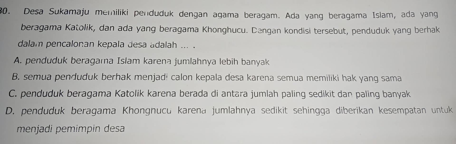 Desa Sukamaju memiliki penduduk dengan agama beragam. Ada yang beragama Islam, ada yang
beragama Katolik, dan ada yang beragama Khonghucu. Dengan kondisi tersebut, penduduk yang berhak
dalam pencalonan kepala desa adalah ... .
A. penduduk beragama Islam karena jumlahnya lebih banyak
B. semua penduduk berhak menjadi calon kepala desa karena semua memiliki hak yang sama
C. penduduk beragama Katolik karena berada di antara jumlah paling sedikit dan paling banyak
D. penduduk beragama Khongnucu karena jumlahnya sedikit sehingga diberikan kesempatan untuk
menjadi pemimpin desa