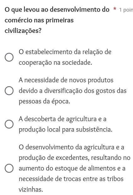 que levou ao desenvolvimento do * 1 poir
comércio nas primeiras
civilizações?
O estabelecimento da relação de
cooperação na sociedade.
A necessidade de novos produtos
devido a diversificação dos gostos das
pessoas da época.
A descoberta de agricultura e a
produção local para subsistência.
O desenvolvimento da agricultura e a
produção de excedentes, resultando no
aumento do estoque de alimentos e a
necessidade de trocas entre as tribos
vizinhas.