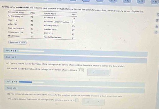= 11 12 
Sports car or convertible? The following table presents the er gallon, for a sample of convertibles and a sample of sports cars. 
7 
ab 
5 
Send dsta to Excel 
Part: 0 / 2 
Part 1 of 2 
(a) Find the sample standard deviation of the mileage for the sample of convertibles. Round the answer to at least one decimal place. 
The sample standard deviation of the mileage for the sample of convertibles is 2.22 + 5 
Part: 1 / 2 
Part 2 of 2 
(b) Find the sample standard deviation of the milleage for the sample of sports cars. Round the answer to at least one decimal place. 
The sample standard deviation of the mileage for the sample of sports car is □. □ * □