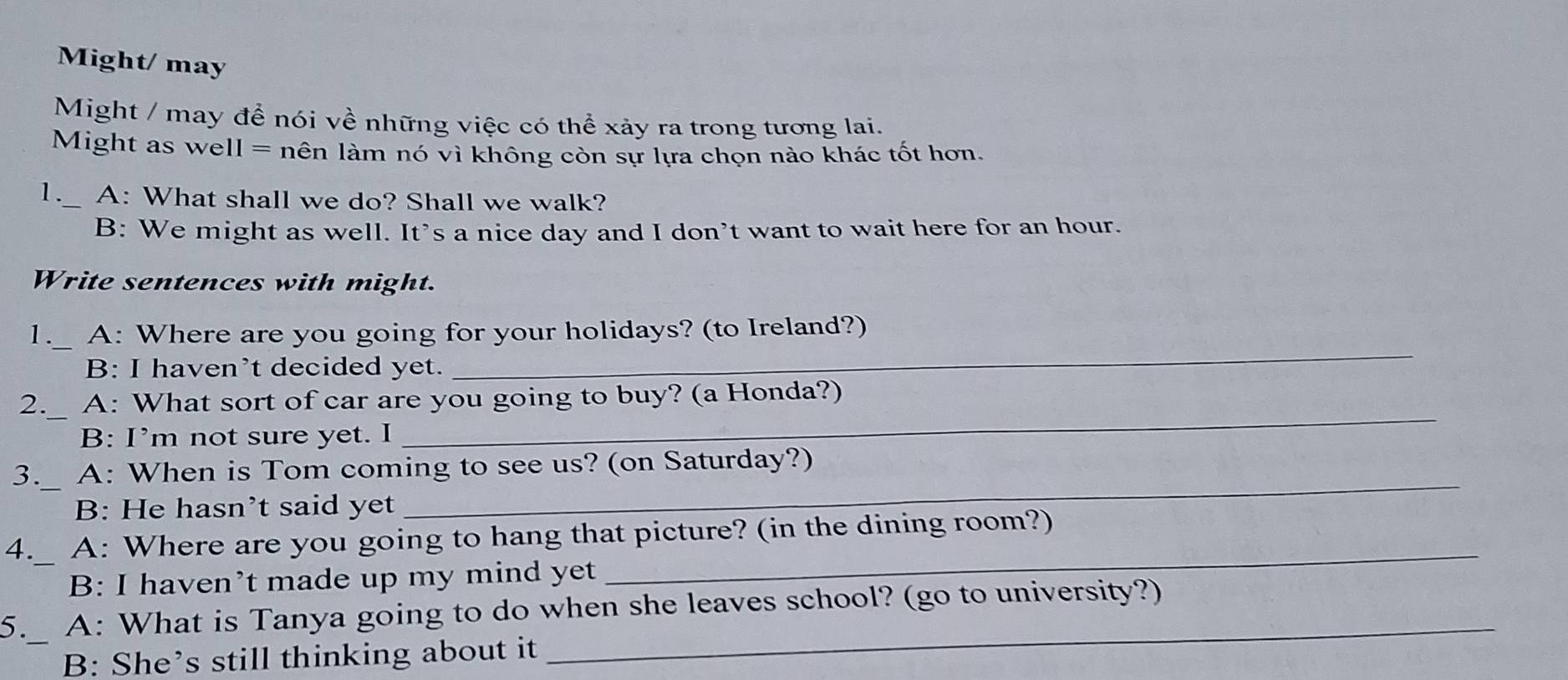Might/ may
Might / may để nói về những việc có thể xảy ra trong tương lai.
Might as well = nên làm nó vì không còn sự lựa chọn nào khác tốt hơn.
1._ A: What shall we do? Shall we walk?
B: We might as well. It’s a nice day and I don’t want to wait here for an hour.
Write sentences with might.
1. A: Where are you going for your holidays? (to Ireland?)
B: I haven’t decided yet.
_
2. A: What sort of car are you going to buy? (a Honda?)
B: I’m not sure yet. I
_
3. A: When is Tom coming to see us? (on Saturday?)
B: He hasn’t said yet
_
4. A: Where are you going to hang that picture? (in the dining room?)
B: I haven’t made up my mind yet
_
_
5. A: What is Tanya going to do when she leaves school? (go to university?)
B: She’s still thinking about it
