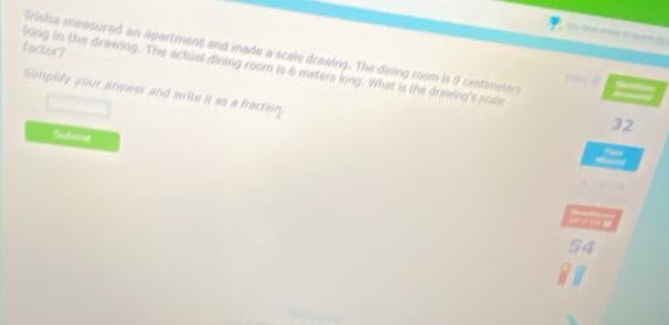 factor? 
Trisha measured an apartment and made a scale drawing. The dining rom is 9 centimeters a 
long in the drawing. The actral dining room is 6 meters long. What is the drawing's scele 
Simplify your answer and write it as a fraction.
32
Subme
54
