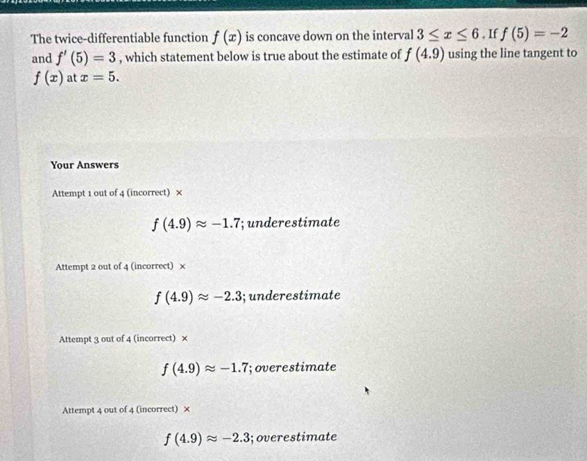 The twice-differentiable function f(x) is concave down on the interval 3≤ x≤ 6. If f(5)=-2
and f'(5)=3 , which statement below is true about the estimate of f(4.9) using the line tangent to
f(x) at x=5. 
Your Answers
Attempt 1 out of 4 (incorrect) ×
f(4.9)approx -1.7; underestimate
Attempt 2 out of 4 (incorrect) ×
f(4.9)approx -2.3; underestimate
Attempt 3 out of 4 (incorrect) ×
f(4.9)approx -1.7; overestimate
Attempt 4 out of 4 (incorrect) ×
f(4.9)approx -2.3;overestimate