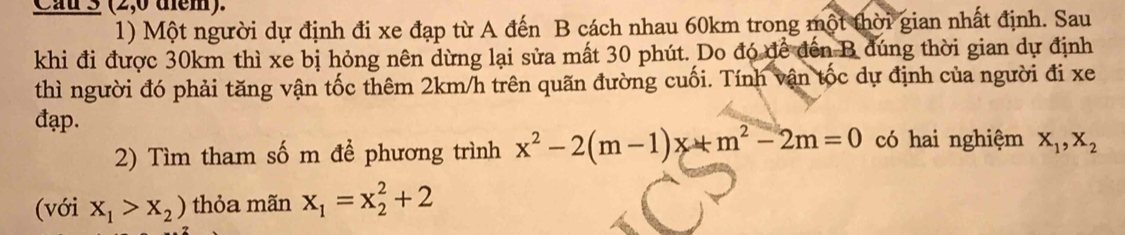 Cầu 3 (2,0 diểm). 
1) Một người dự định đi xe đạp từ A đến B cách nhau 60km trong một thời gian nhất định. Sau 
khi đi được 30km thì xe bị hỏng nên dừng lại sửa mất 30 phút. Do đó để đến B đúng thời gian dự định 
thì người đó phải tăng vận tốc thêm 2km/h trên quãn đường cuối. Tính vận tốc dự định của người đi xe 
đạp. 
2) Tìm tham số m đề phương trình x^2-2(m-1)x+m^2-2m=0 có hai nghiệm X_1, X_2
(với x_1>x_2) thỏa mãn x_1=x_2^2+2