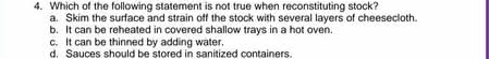 Which of the following statement is not true when reconstituting stock?
a. Skim the surface and strain off the stock with several layers of cheesecloth.
b. It can be reheated in covered shallow trays in a hot oven.
c. It can be thinned by adding water.
d. Sauces should be stored in sanitized containers