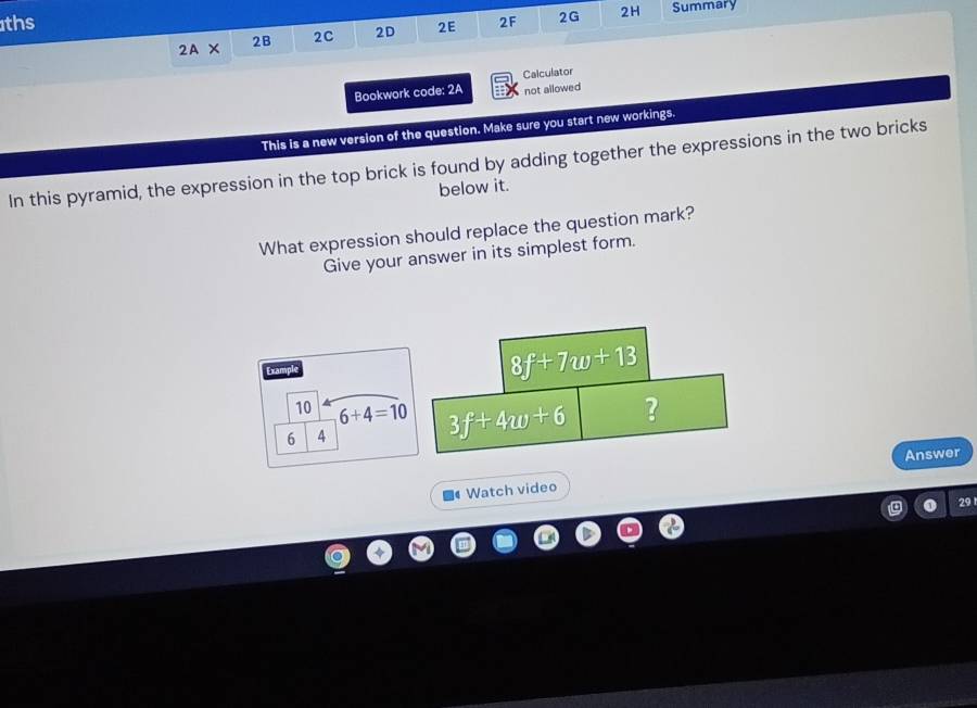 ths 2F 2G 2H Summary 
2A* 2B 2C 2D 2E 
Calculator 
Bookwork code: 2A not allowed 
This is a new version of the question. Make sure you start new workings. 
In this pyramid, the expression in the top brick is found by adding together the expressions in the two bricks 
below it. 
What expression should replace the question mark? 
Give your answer in its simplest form. 
Example
8f+7w+13
10 6+4=10 3f+4w+6
? 
6 4 
Watch video Answer 
29