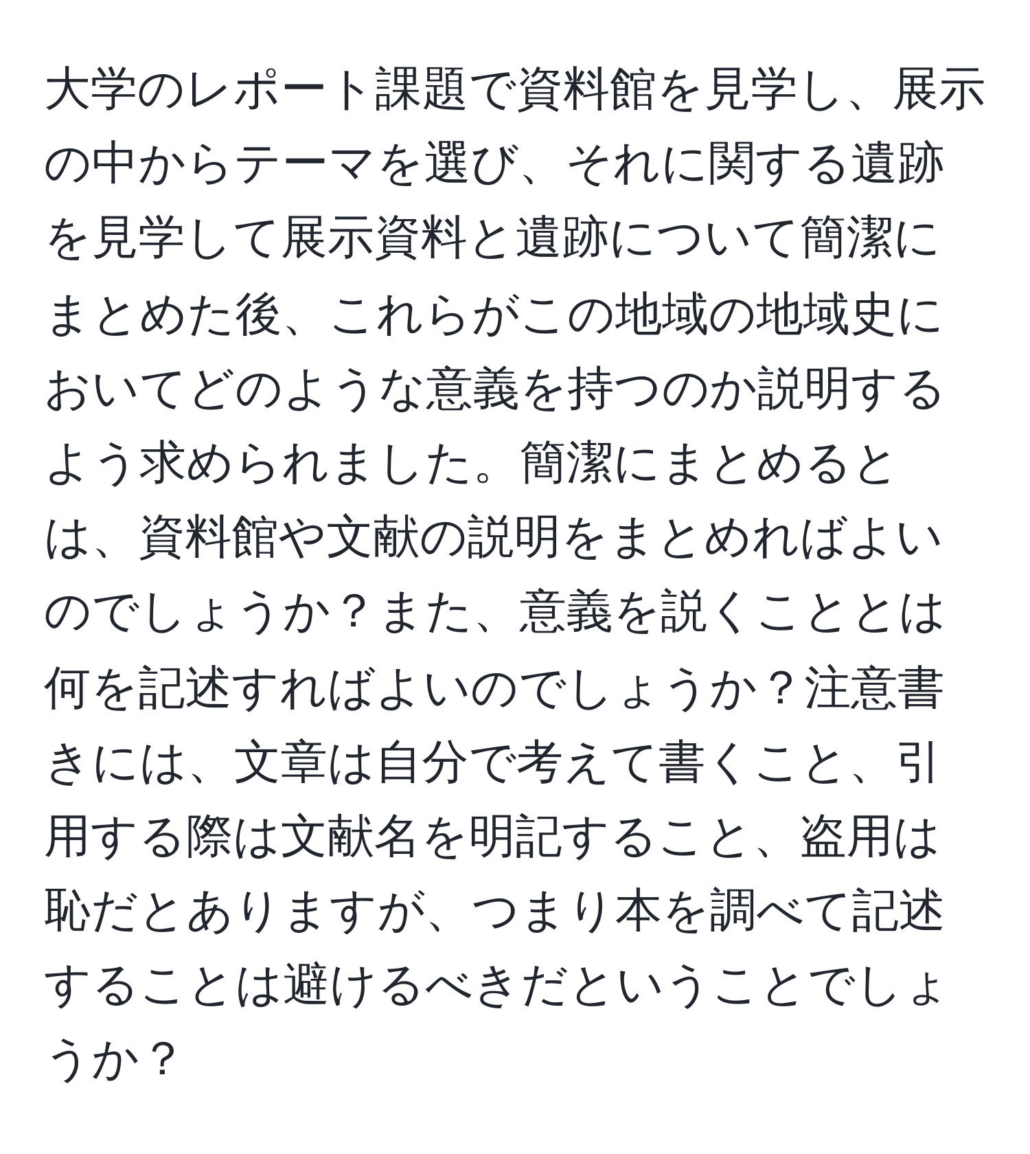 大学のレポート課題で資料館を見学し、展示の中からテーマを選び、それに関する遺跡を見学して展示資料と遺跡について簡潔にまとめた後、これらがこの地域の地域史においてどのような意義を持つのか説明するよう求められました。簡潔にまとめるとは、資料館や文献の説明をまとめればよいのでしょうか？また、意義を説くこととは何を記述すればよいのでしょうか？注意書きには、文章は自分で考えて書くこと、引用する際は文献名を明記すること、盗用は恥だとありますが、つまり本を調べて記述することは避けるべきだということでしょうか？