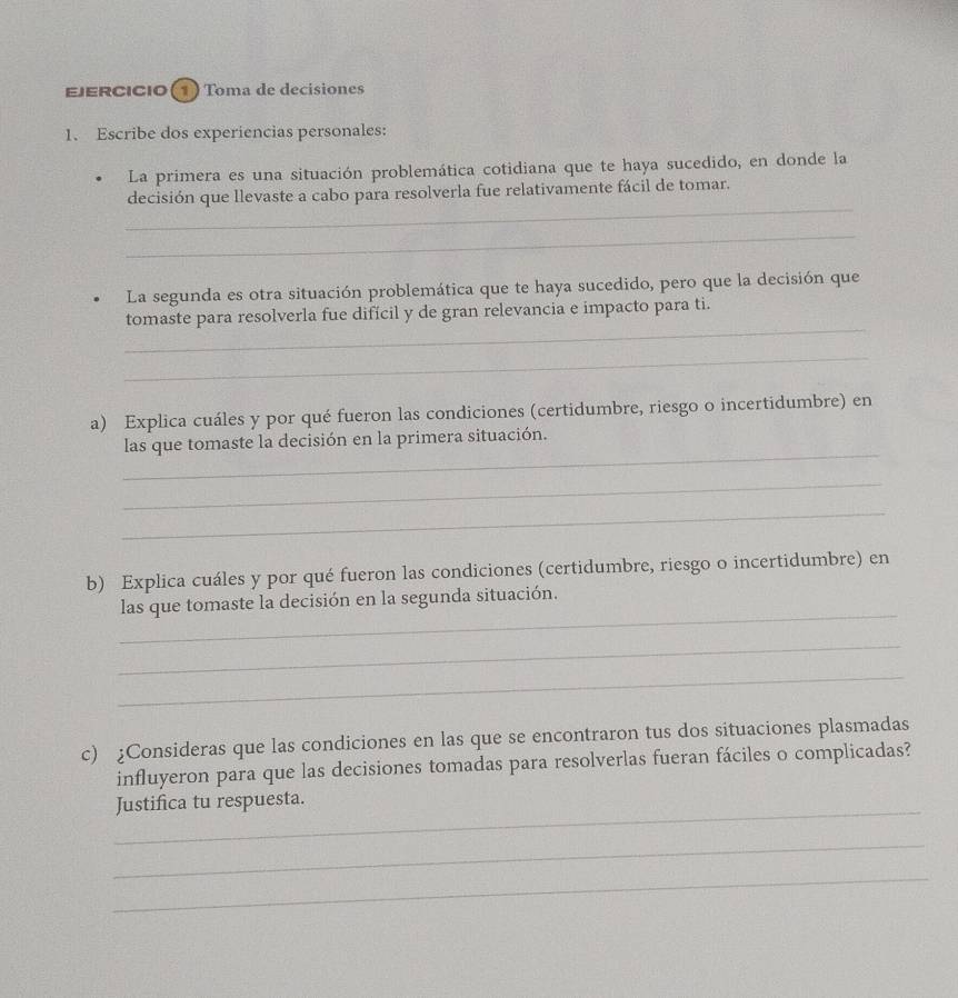 EJERCICIO 1) Toma de decisiones 
1. Escribe dos experiencias personales: 
La primera es una situación problemática cotidiana que te haya sucedido, en donde la 
_ 
decisión que llevaste a cabo para resolverla fue relativamente fácil de tomar. 
_ 
La segunda es otra situación problemática que te haya sucedido, pero que la decisión que 
_ 
tomaste para resolverla fue difícil y de gran relevancia e impacto para ti. 
_ 
a) Explica cuáles y por qué fueron las condiciones (certidumbre, riesgo o incertidumbre) en 
_ 
las que tomaste la decisión en la primera situación. 
_ 
_ 
b) Explica cuáles y por qué fueron las condiciones (certidumbre, riesgo o incertidumbre) en 
_ 
las que tomaste la decisión en la segunda situación. 
_ 
_ 
c) ¿Consideras que las condiciones en las que se encontraron tus dos situaciones plasmadas 
influyeron para que las decisiones tomadas para resolverlas fueran fáciles o complicadas? 
_ 
Justifica tu respuesta. 
_ 
_