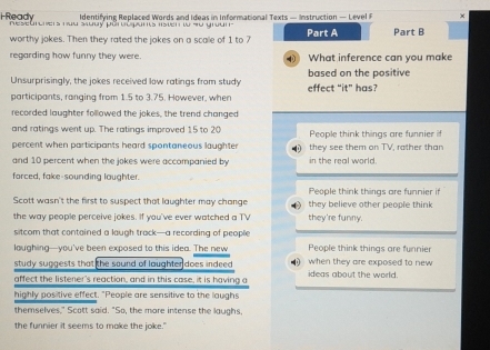 Identifying Replaced Words and Ideas in Informational Texts — Instruction — Level F ×
Ready Reseurchers nua sudy pärvópants lsten w 4u grun Part A Part B
worthy jokes. Then they rated the jokes on a scalle of 1 to 7
regarding how funny they were. 4 What inference can you make
Unsurprisingly, the jokes received low ratings from study based on the positive
participants, ranging from 1.5 to 3.75. However, when effect “it” has?
recorded laughter followed the jokes, the trend changed
and ratings went up. The ratings improved 15 to 20 People think things are funnier 
percent when participants heard spontaneous laughter they see them on TV, rather than
and 10 percent when the jokes were accompanied by in the real world.
forced, fake-sounding laughter.
People think things are funnier if
Scott wasn't the first to suspect that laughter may change they believe other people think
the way people perceive jokes. If you've ever watched a TV they're funny.
sitcom that contained a laugh track—a recording of people
loughing—you’ve been exposed to this idea. The new People think things are funnier
study suggests that the sound of laughter does indeed . when they are exposed to new 
affect the listener's reaction, and in this case, it is having a ideas about the world.
highly positive effect. "People are sensitive to the laughs
themselves," Scott said. "So, the more intense the laughs
the funnier it seems to make the joke."