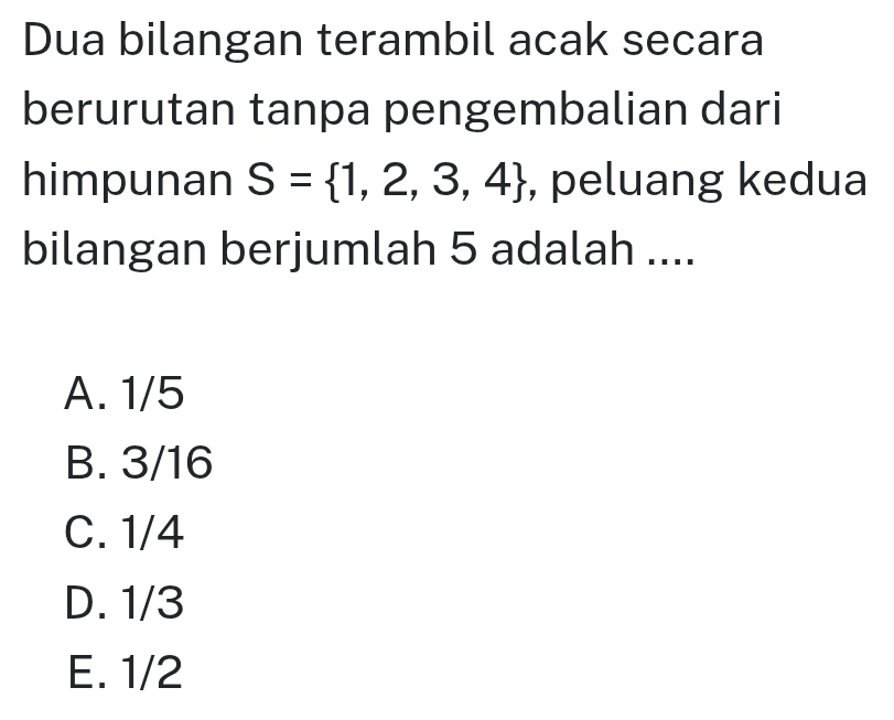 Dua bilangan terambil acak secara
berurutan tanpa pengembalian dari
himpunan S= 1,2,3,4 , peluang kedua
bilangan berjumlah 5 adalah ....
A. 1/5
B. 3/16
C. 1/4
D. 1/3
E. 1/2