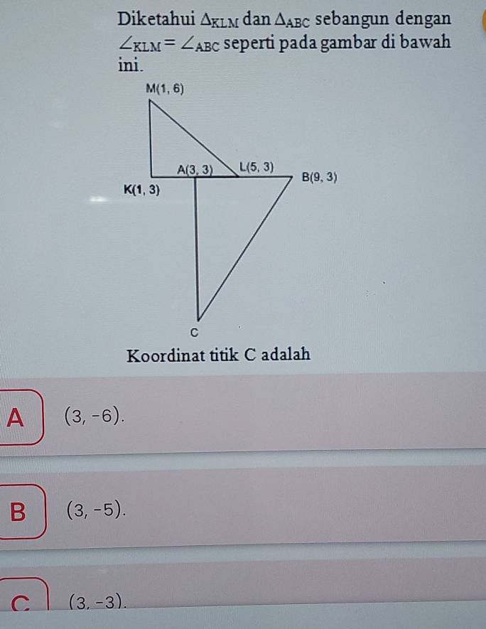 Diketahui △ KLM dan △ _ABC sebangun dengan
∠ _KLM=∠ _ABC seperti pada gambar di bawah
ini.
Koordinat titik C adalah
A (3,-6).
B (3,-5).
C (3,-3).