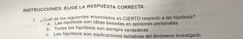 INSTRUCCIONES: ELIGE LA RESPUESTA CORRECTA.
1. ¿ Cuál de los siguientes enunciados es CIERTO respecto a las hipótesis?
a Las hipótesis son ideas basadas en opiniones personales.
b. Todas las hipótesis son siempre verdaderas.
c. Las hipótesis son explicaciones tentativas del fenómeno investigado.