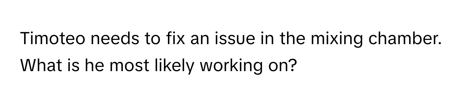 Timoteo needs to fix an issue in the mixing chamber. What is he most likely working on?