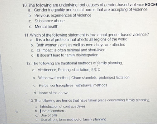 The following are underlying root causes of gender-based violence EXCE
a. Gender inequality and social norms that are accepting of violence
b. Previous experiences of violence
c. Substance abuse
d. Mental health
11. Which of the following statement is true about gender-based violence?
a. It is a local problem that affects all regions of the world
b. Both women / girls as well as men / boys are affected
c. Its impact is often minimal and short-lived.
d. It doesn't lead to family disintegration
12.The following are traditional methods of family planning;
a. Abstinence, Prolonged lactation, IUCD
b. Withdrawal method, Charms/armlets, prolonged lactation
c. Herbs, contraceptives, withdrawal methods
d. None of the above
13. The following are trends that have taken place concerning family planning;
a. Introduction of contraceptives
: b. Use of condoms
c. Use of pills
d. Use of longterm method of family planning