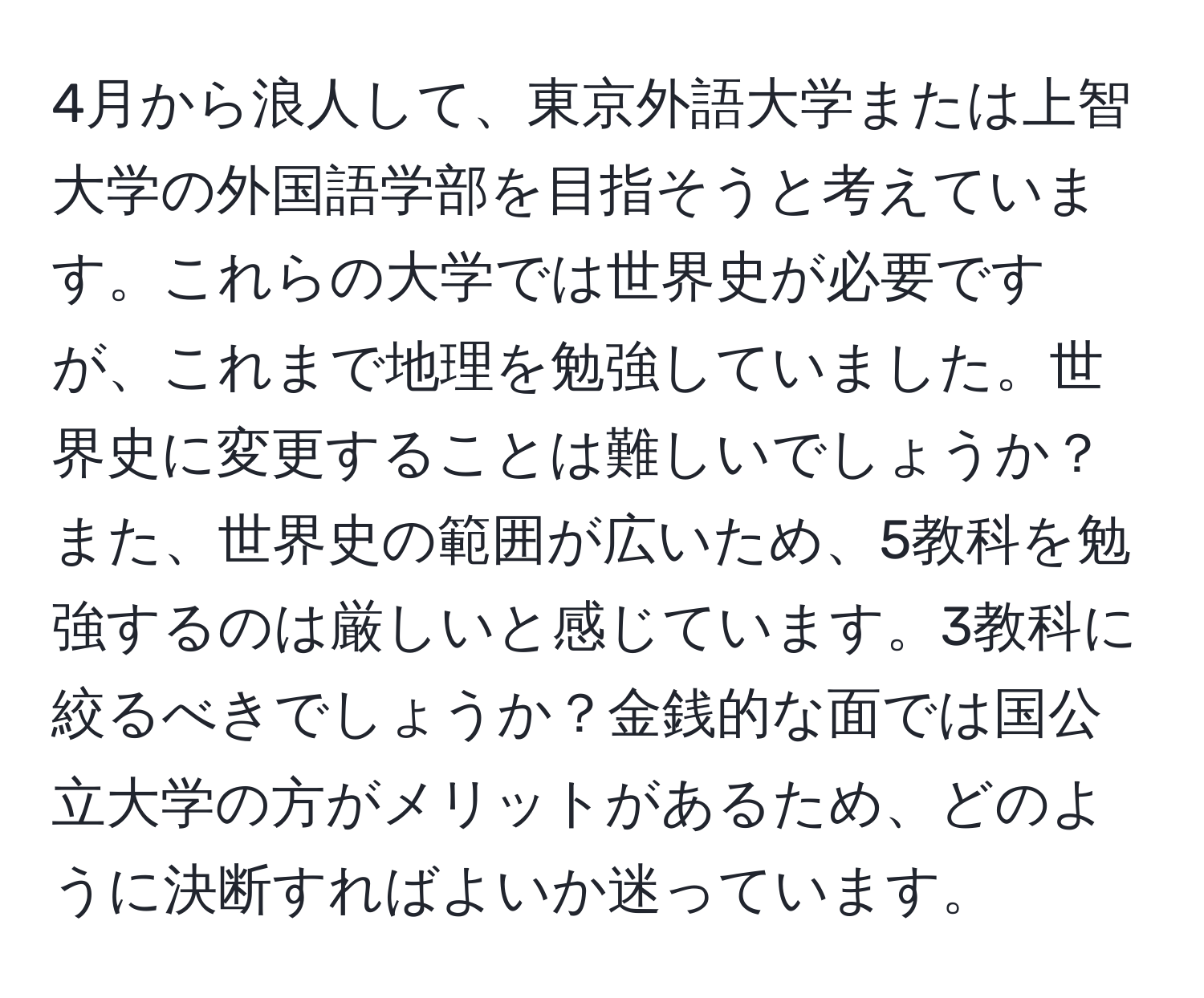 4月から浪人して、東京外語大学または上智大学の外国語学部を目指そうと考えています。これらの大学では世界史が必要ですが、これまで地理を勉強していました。世界史に変更することは難しいでしょうか？また、世界史の範囲が広いため、5教科を勉強するのは厳しいと感じています。3教科に絞るべきでしょうか？金銭的な面では国公立大学の方がメリットがあるため、どのように決断すればよいか迷っています。